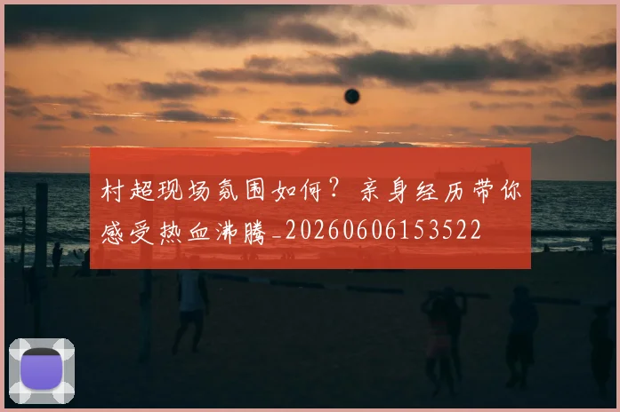 村超现场氛围如何？亲身经历带你感受热血沸腾_20260606153522