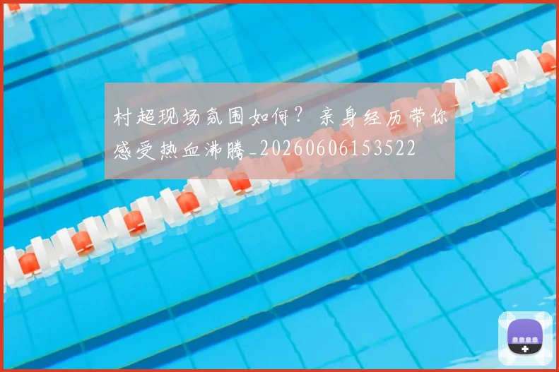 村超现场氛围如何？亲身经历带你感受热血沸腾_20260606153522