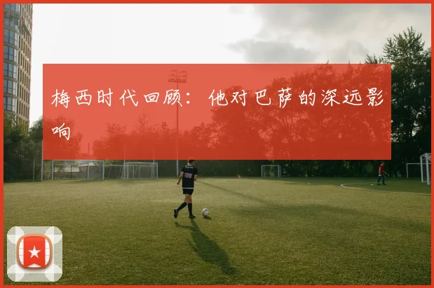 梅西时代回顾：他对巴萨的深远影响