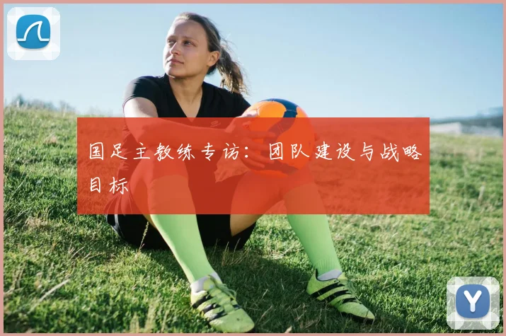 国足主教练专访：团队建设与战略目标