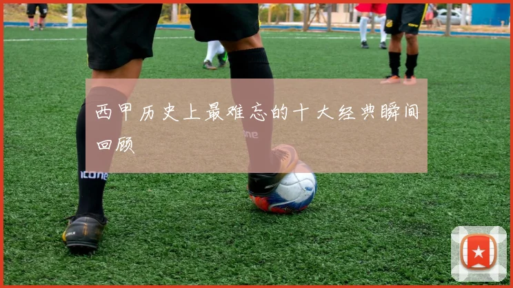 西甲历史上最难忘的十大经典瞬间回顾