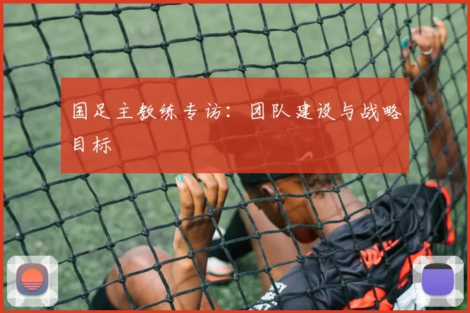 国足主教练专访:团队建设与战略目标