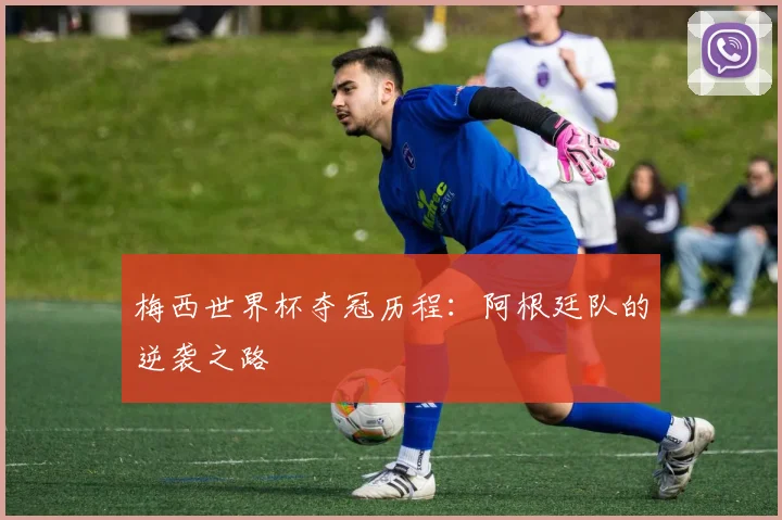 梅西世界杯夺冠历程：阿根廷队的逆袭之路