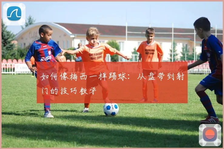 如何像梅西一样踢球：从盘带到射门的技巧教学