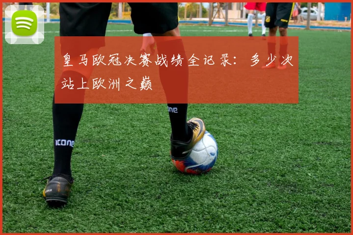 皇马欧冠决赛战绩全记录：多少次站上欧洲之巅