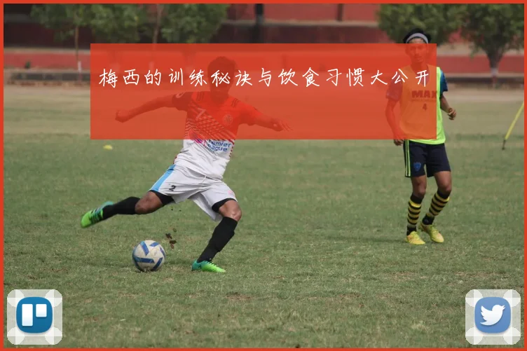梅西的训练秘诀与饮食习惯大公开