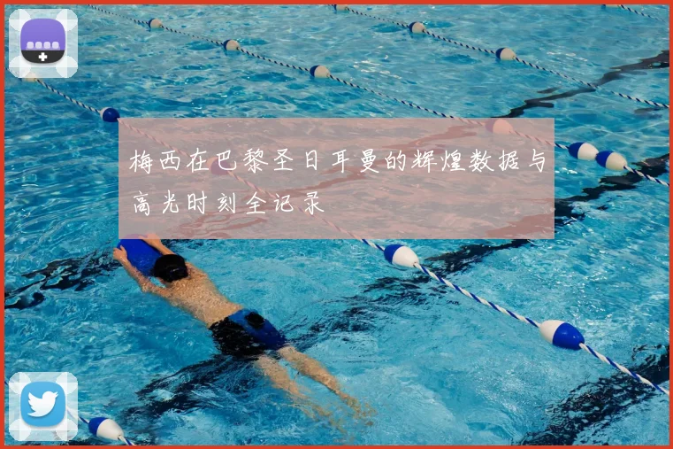 梅西在巴黎圣日耳曼的辉煌数据与高光时刻全记录